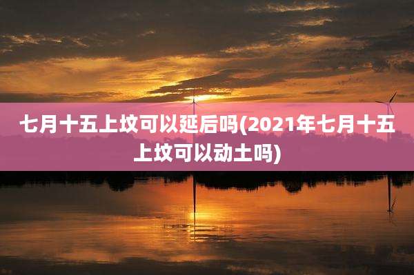七月十五上坟可以延后吗(2021年七月十五上坟可以动土吗)