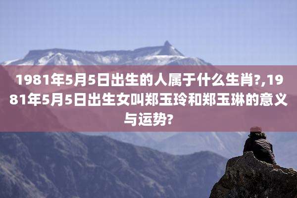 1981年5月5日出生的人属于什么生肖?,1981年5月5日出生女叫郑玉玲和郑玉琳的意义与运势?