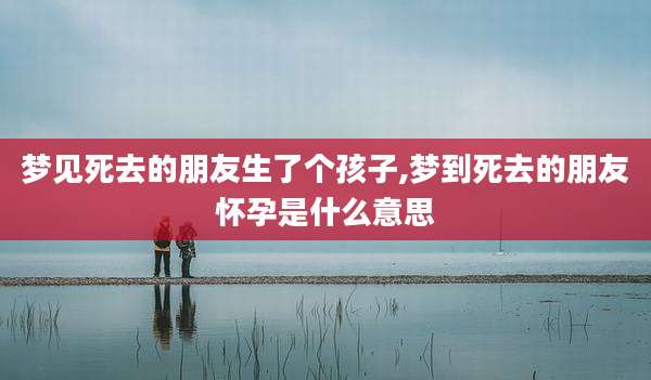 梦见死去的朋友生了个孩子,梦到死去的朋友怀孕是什么意思