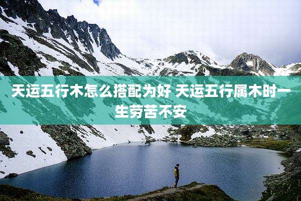 天运五行木怎么搭配为好 天运五行属木时一生劳苦不安