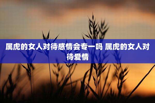 属虎的女人对待感情会专一吗 属虎的女人对待爱情