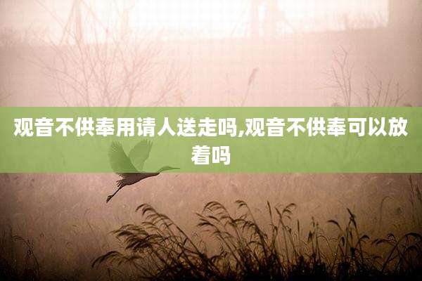 观音不供奉用请人送走吗,观音不供奉可以放着吗