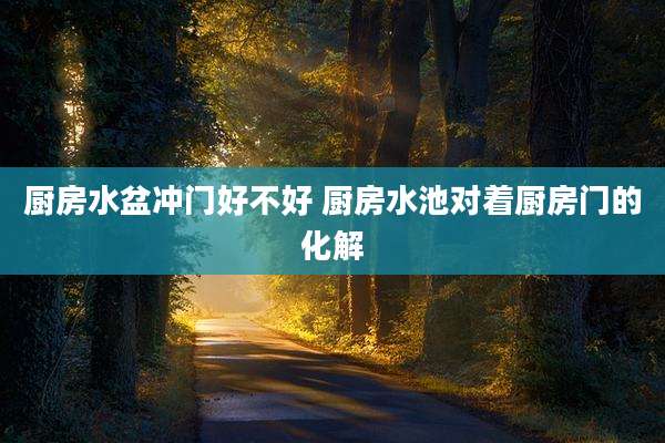 厨房水盆冲门好不好 厨房水池对着厨房门的化解