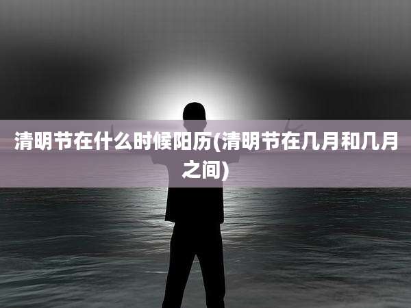 清明节在什么时候阳历(清明节在几月和几月之间)