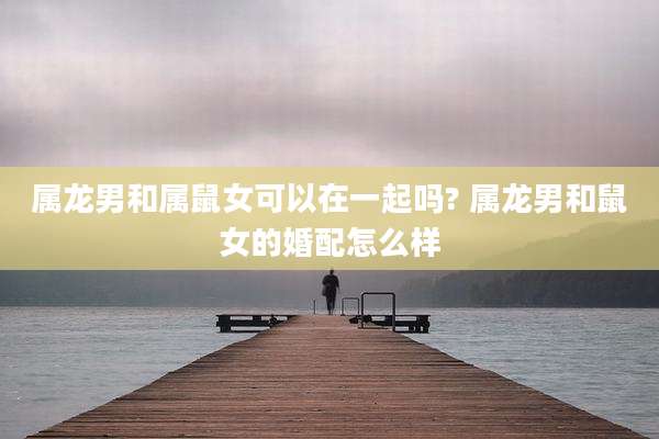 属龙男和属鼠女可以在一起吗? 属龙男和鼠女的婚配怎么样