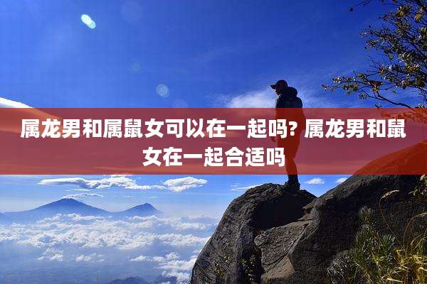 属龙男和属鼠女可以在一起吗? 属龙男和鼠女在一起合适吗