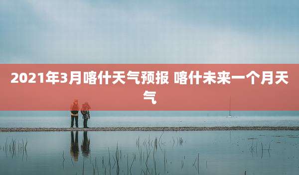2021年3月喀什天气预报 喀什未来一个月天气