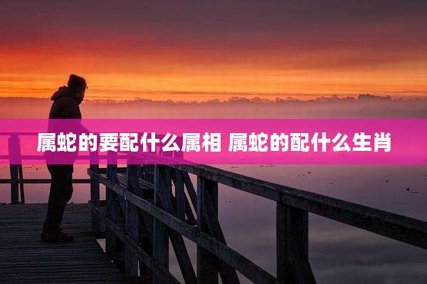 属蛇的要配什么属相 属蛇的配什么生肖