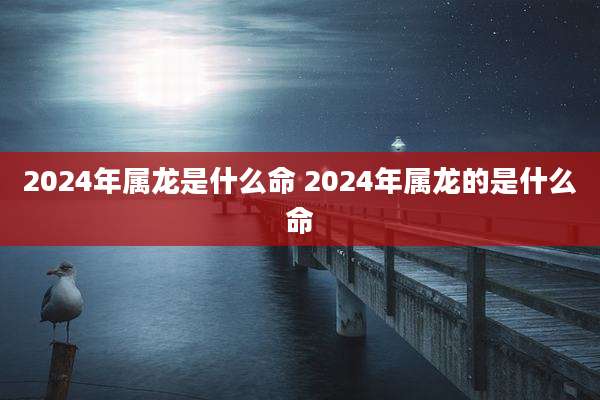 2024年属龙是什么命 2024年属龙的是什么命