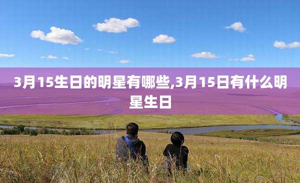 3月15生日的明星有哪些,3月15日有什么明星生日