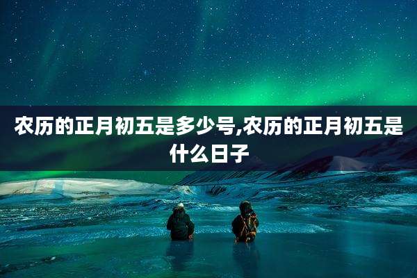 农历的正月初五是多少号,农历的正月初五是什么日子