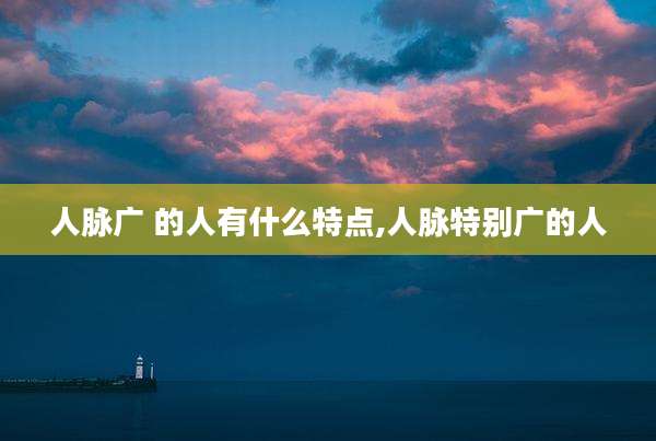 人脉广 的人有什么特点,人脉特别广的人