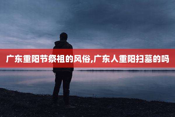 广东重阳节祭祖的风俗,广东人重阳扫墓的吗