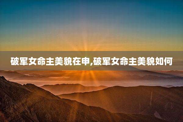 破军女命主美貌在申,破军女命主美貌如何