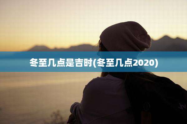 冬至几点是吉时(冬至几点2020)