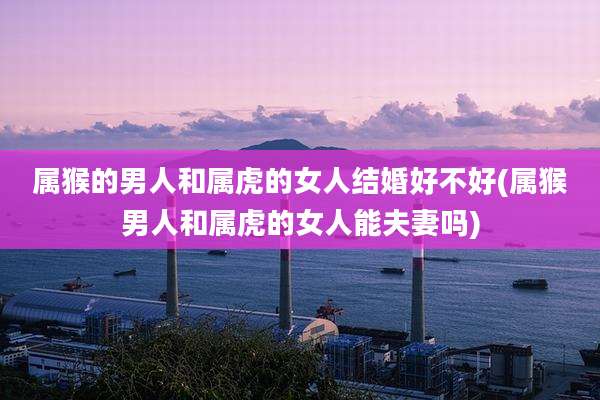 属猴的男人和属虎的女人结婚好不好(属猴男人和属虎的女人能夫妻吗)