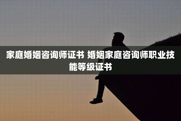 家庭婚姻咨询师证书 婚姻家庭咨询师职业技能等级证书