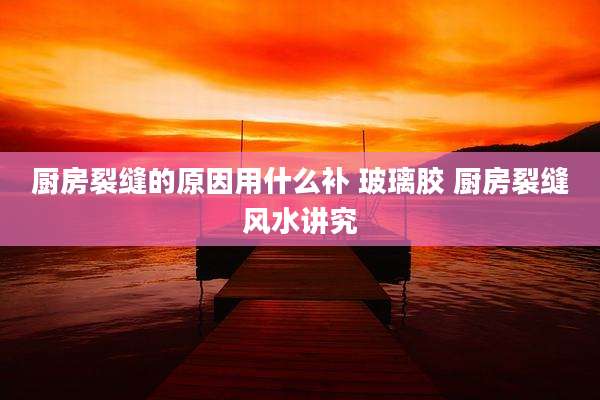 厨房裂缝的原因用什么补 玻璃胶 厨房裂缝风水讲究