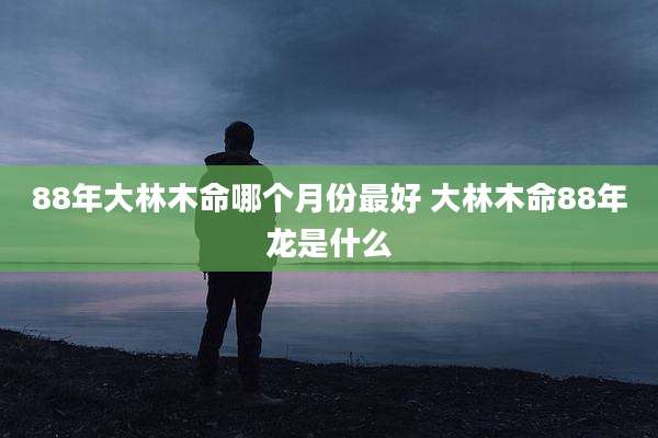 88年大林木命哪个月份最好 大林木命88年龙是什么
