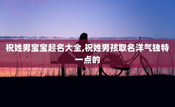 祝姓男宝宝起名大全,祝姓男孩取名洋气独特一点的