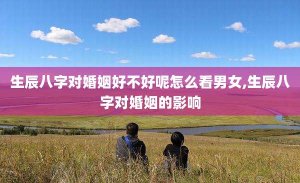生辰八字对婚姻好不好呢怎么看男女,生辰八字对婚姻的影响
