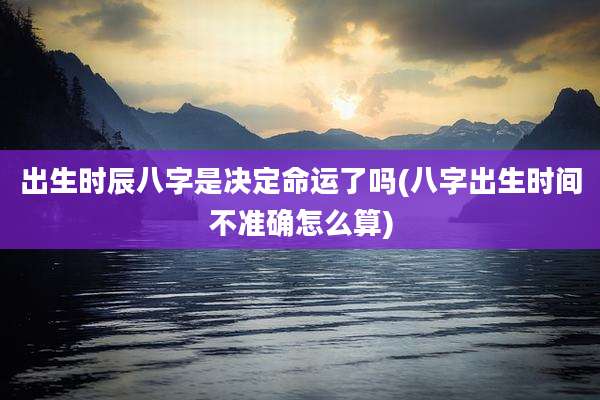出生时辰八字是决定命运了吗(八字出生时间不准确怎么算)