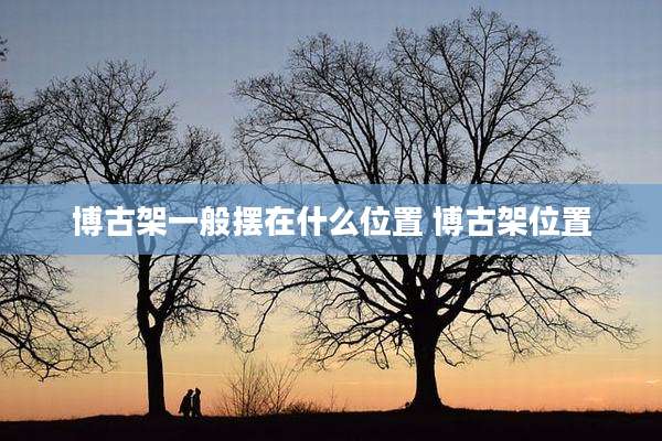 博古架一般摆在什么位置 博古架位置