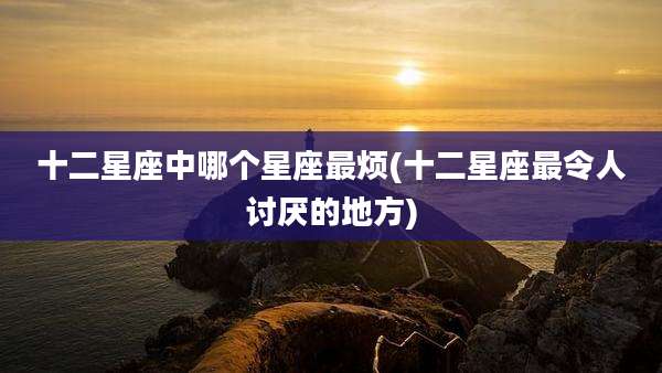 十二星座中哪个星座最烦(十二星座最令人讨厌的地方)