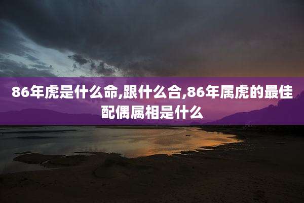 86年虎是什么命,跟什么合,86年属虎的最佳配偶属相是什么