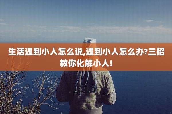 生活遇到小人怎么说,遇到小人怎么办?三招教你化解小人!
