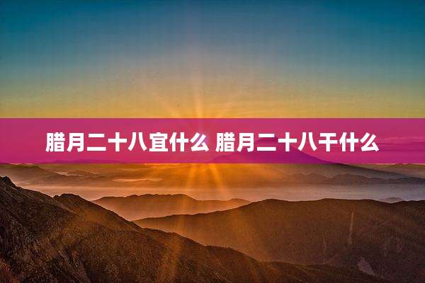 腊月二十八宜什么 腊月二十八干什么