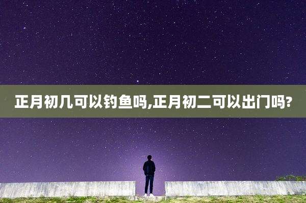 正月初几可以钓鱼吗,正月初二可以出门吗?