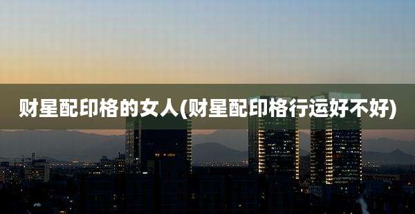 财星配印格的女人(财星配印格行运好不好)