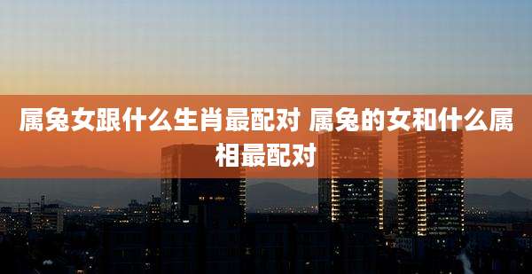 属兔女跟什么生肖最配对 属兔的女和什么属相最配对