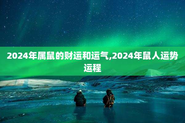 2024年属鼠的财运和运气,2024年鼠人运势运程