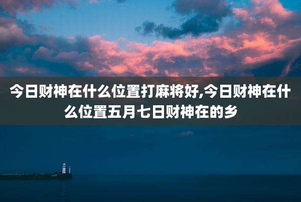 今日财神在什么位置打麻将好,今日财神在什么位置五月七日财神在的乡