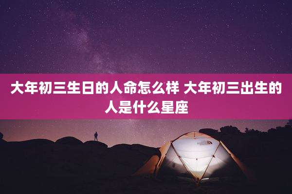 大年初三生日的人命怎么样 大年初三出生的人是什么星座