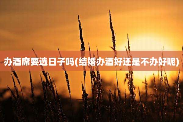 办酒席要选日子吗(结婚办酒好还是不办好呢)