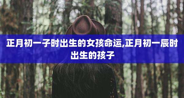 正月初一子时出生的女孩命运,正月初一辰时出生的孩子