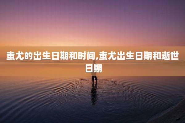 蚩尤的出生日期和时间,蚩尤出生日期和逝世日期