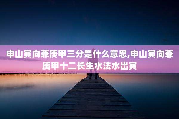 申山寅向兼庚甲三分是什么意思,申山寅向兼庚甲十二长生水法水出寅