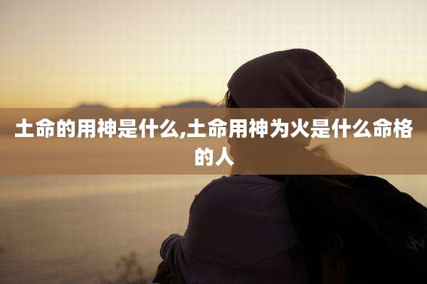 土命的用神是什么,土命用神为火是什么命格的人
