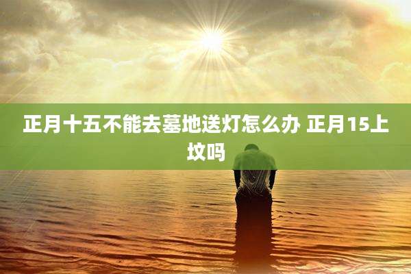 正月十五不能去墓地送灯怎么办 正月15上坟吗