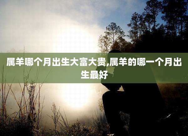 属羊哪个月出生大富大贵,属羊的哪一个月出生最好