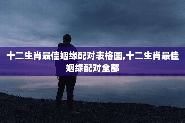 十二生肖最佳姻缘配对表格图,十二生肖最佳姻缘配对全部