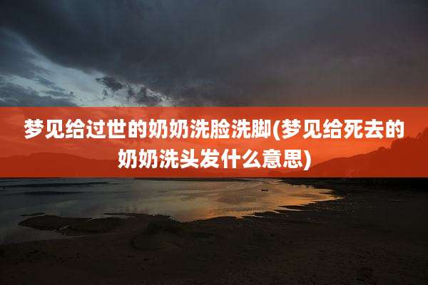 梦见给过世的奶奶洗脸洗脚(梦见给死去的奶奶洗头发什么意思)