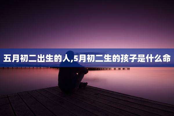 五月初二出生的人,5月初二生的孩子是什么命