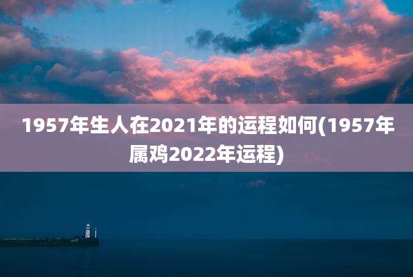1957年生人在2021年的运程如何(1957年属鸡2022年运程)