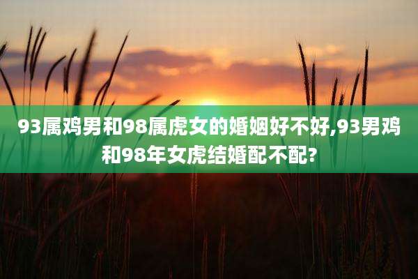 93属鸡男和98属虎女的婚姻好不好,93男鸡和98年女虎结婚配不配?