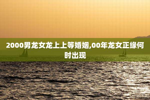 2000男龙女龙上上等婚姻,00年龙女正缘何时出现